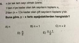 6.
n bir tek tam sayı olmak üzere;
1'den n'ye kadar olan tek sayıların toplamı x,
2'den (n + 1)'e kadar olan çift sayıların toplamı y'dir.
Buna göre, y - x farkı aşağıdakilerden
hangisidir?
A) n
D) 222
B) n + 1
E) n+1
2
C) n + 2