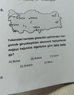 6.
18
Bursa
İzmir
. Ankara
d²
A) Bursa
Adana
Yukarıdaki haritada gösterilen şehirlerden han-
gisinde gerçekleştirilen ekonomik faaliyetlerde
doğaya bağımlılık diğerlerine göre daha fazla-
dır?
B) Adana
D) Ankara
Kars
C) İzmir
E) Kars