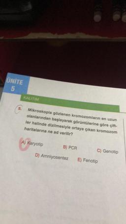 UNITE
5
5.
KALITIM
Mikroskopla gözlenen kromozomların en uzun
olanlarından başlayarak görüntülerine göre çift-
ler halinde dizilmesiyle ortaya çıkan kromozom
haritalarına ne ad verilir?
A) Karyotip
B) PCR
C) Genotip
D) Amniyosentez E) Fenotip