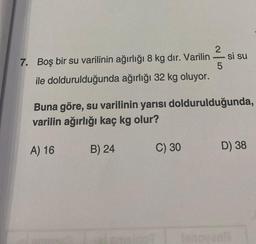 7. Boş bir su varilinin ağırlığı 8 kg dir. Varilin si su
5
ile doldurulduğunda ağırlığı 32 kg oluyor.
2
B) 24
Buna göre, su varilinin yarısı doldurulduğunda,
varilin ağırlığı kaç kg olur?
A) 16
C) 30
-
D) 38