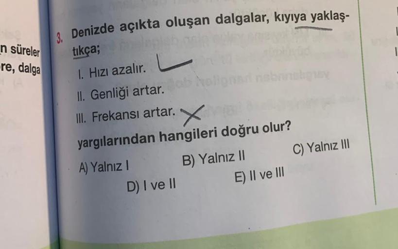 n süreler
re, dalga
3. Denizde açıkta oluşan dalgalar, kıyıya yaklaş-
tıkça;
I. Hızı azalır.
II. Genliği artar. Bob No
III. Frekansı artar. X
yargılarından hangileri doğru olur?
B) Yalnız II
A) Yalnız I
D) I ve II
E) II ve III
C) Yalnız III