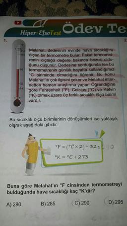 1.
Hiper-EfsoTest
VIRIDI
212 Melahat, dedesinin evinde hava sıcaklığını
194 ölçen bir termometre bulur. Fakat termomet-
66
Ödev Te
32
renin ölçtüğü değere bakınca bozuk oldu-
ğunu düşünür. Dedesine sorduğunda ise bu
termometrenin günlük hayatta kullandığımız
°C biriminde olmadığını öğrenir. Bu konu
Melahat'ın çok ilgisini çeker ve Melahat inter-
netten hemen araştırma yapar. Öğrendiğine
göre Fahrenheit (°F), Celcius (°C) ve Kelvin
(°K) olmak üzere üç farklı sıcaklık ölçü birimi
vardır.
Bu sıcaklık ölçü birimlerinin dönüşümleri ise yaklaşık
olarak aşağıdaki gibidir.
°F (°CX 2) + 32=0
°K = °C + 273
Buna göre Melahat'ın °F cinsinden termometreyi
bulduğunda hava sıcaklığı kaç °K'dir?
A) 280
B) 285
(C) 290
D) 295
2.