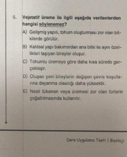6. Vejetatif üreme ile ilgili aşağıda verilenlerden
hangisi söylenemez?
A) Gelişmiş yapılı, tohum oluşturması zor olan bit-
kilerde görülür.
B) Kalıtsal yapı bakımından ana bitki ile aynı özel-
likleri taşıyan bireyler oluşur.
C) Tohumlu üremeye göre daha