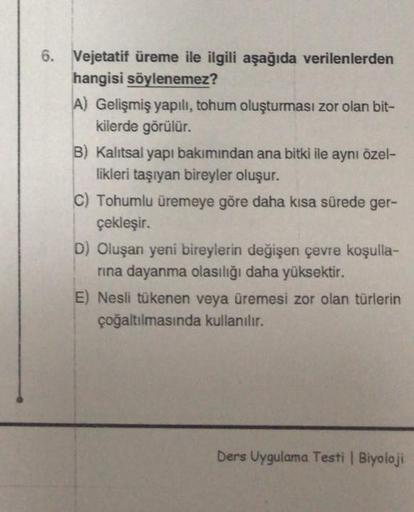 6. Vejetatif üreme ile ilgili aşağıda verilenlerden
hangisi söylenemez?
A) Gelişmiş yapılı, tohum oluşturması zor olan bit-
kilerde görülür.
B) Kalıtsal yapı bakımından ana bitki ile aynı özel-
likleri taşıyan bireyler oluşur.
C) Tohumlu üremeye göre daha 