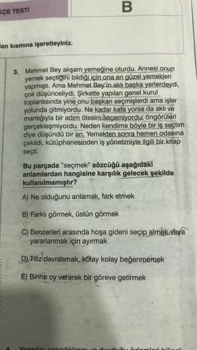 KÇE TESTİ
lan kısmına işaretleyiniz.
B
3. Mehmet Bey akşam yemeğine oturdu. Annesi onun
yemek seçtiğini bildiği için ona en güzel yemekleri
yapmıştı. Ama Mehmet Bey'in aklı başka yerlerdeydi,
çok düşünceliydi. Şirkette yapılan genel kurul
toplantısında yin