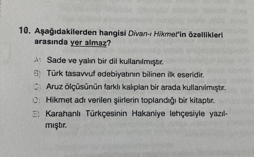 10. Aşağıdakilerden hangisi Divan-ı Hikmet'in özellikleri
arasında yer almaz?
A: Sade ve yalın bir dil kullanılmıştır.
8) Türk tasavvuf edebiyatının bilinen ilk eseridir.
Aruz ölçüsünün farklı kalıpları bir arada kullanılmıştır.
CHikmet adı verilen şiirler