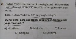 2. Kutup Yıldızı, her zaman kuzeyi gösterir. Ekvator'dan
kutuplara gidildikçe Kutup Yıldızı'nın görünüm açısı
artar.
Esra, Kutup Yıldızı'nı 70° açıyla görmüştür.
Buna göre, Esra aşağıdaki ülkelerden hangisinde
yaşamaktadır?
A) Hindistan
D) Kanada
B) Meksika
C) Fransa
E) Brezilya