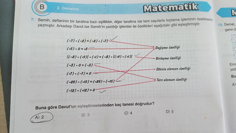 B
2. Deneme
Matematik
7. Semih, defterinin bir tarafına bazı eşitlikler, diğer tarafına ise tam sayılarla toplama işleminin özelliklerini
yazmıştır. Arkadaşı Davut ise Semih'in yazdığı işlemler ile özellikleri aşağıdaki gibi eşleştirmiştir.
(-7)+(-2)=(-2) 