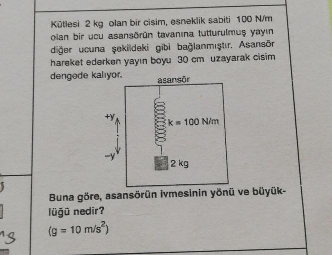 J
1
"g
Kütlesi 2 kg olan bir cisim, esneklik sabiti 100 N/m
olan bir ucu asansörün tavanına tutturulmuş yayın
diğer ucuna şekildeki gibi bağlanmıştır. Asansör
hareket ederken yayın boyu 30 cm uzayarak cisim
dengede kalıyor.
asansör
k = 100 N/m
2 kg
Buna gö