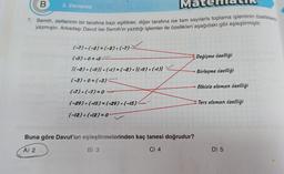 Matchlaun
7. Semih, defterinin bir tarafına bazı eşitlikler, diğer tarafına ise tam sayılarla toplama işleminin özelliklerini
yazmıştır. Arkadaşı Davut ise Semih'in yazdığı işlemler ile özellikleri aşağıdaki gibi eşleştirmiştir.
B
2. Deneme
(-7)+(-2)=(-2) + (-7)-
(+5) +0=+5
[(-8) + (+9)) + (+1) = (−8) + ((+9) + (+1)) ✓
(-3) +0=(-3)
✓✓
(+7)+(-7)=0-
(-29) + (+15) = (+29) + (-15)
(-12)+(+12) = 0
B) 3
Buna göre Davut'un eşleştirmelerinden kaç tanesi doğrudur?
A) 2
C) 4
Değişme özelliği
Birleşme özelliği
→ Etkisiz eleman özelliği
Ters eleman özelliği
D) 5