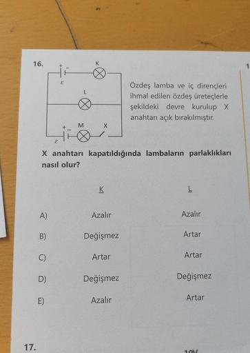 16.
17.
A)
B)
C)
D)
E
E)
E
+
X anahtarı kapatıldığında lambaların parlaklıkları
nasıl olur?
M
K
X
K
Azalır
Değişmez
Artar
Değişmez
Özdeş lamba ve iç dirençleri
ihmal edilen özdeş üreteçlerle
şekildeki devre kurulup X
anahtarı açık bırakılmıştır.
Azalır
L
A