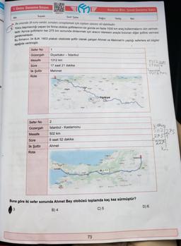 Jas
in
1. Ünite Deneme Sınavı
Sefer No
Güzergah
Mesafe
Süre
İlk Şoför
Rota
Sefer No
Güzergah
Mesafe
Soyadı:
Adı:
Sınıf / Şube.
Doğru:
Bu sınavda 18 soru vardır, soruları cevaplamak için toplam süreniz 40 dakikadır.
Yolcu taşımacılığı yapan bir firma otobüs şoförlerinin bir günde en fazla 1000 km araç kullanmalarını izin vermek-
tedir. Ayrıca şoförlerin her 275 km sonunda dinlenmek için aracın idaresini araçta bulunan diğer şoföre vermesi
gerekmektedir.
Bu firmanın 34 BJK 1903 plakalı otobüste şoför olarak çalışan Ahmet ve Mehmet'in yaptığı seferlere ait bilgiler
aşağıda verilmiştir.
Süre
İlk Şoför
Rota
1
OXO
P
DER
5236-011
Diyarbakır Istanbul
1312 km
17 saat 21 dakika
Mehmet
2
E
Istanbul Kastamonu
502 km
6 saat 52 dakika
Ahmet
RITHILIA
Konular Bitti, Şimdi Deneme Vakti
73
Türkiye
Ka
Yanlış
Kesk
Net:
Buna göre iki sefer sonunda Ahmet Bey otobüsü toplamda kaç kez sürmüştür?
3
B) 4
C) 5
137212x5
1100 4
0212hm
D) 6
40912
502/275
2751
227
km