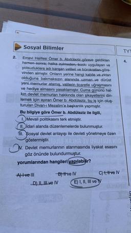 Sosyal Bilimler
Emevi Halifesi Ömer b. Abdülaziz göreve geldikten
hemen sonra; halka zulmeden, baskı uygulayan ve
yolsuzluklara adı karışan valileri ve bürokratları-göre-
vinden almıştır. Onların yerine hangi kabile ve ırktan
olduğuna bakmaksızın alanında uzman ve dürüst
yeni memurlar atamış, valilerin ticaretle uğraşmasını
ve hediye almasını yasaklamıştır. Cuma gününü hal-
kın devlet memurları hakkında olan şikayetlerini din-
lemek için ayıran Ömer b. Abdülaziz, bu iş için oluş-
turulan Divan-ı Mezalim'e başkanlık yapmıştır.
Bu bilgiye göre Ömer b. Abdülaziz ile ilgili,
1. Mevali politikasını terk etmiştir.
II. idari alanda düzenlemelerde bulunmuştur.
111. Sosyal devlet anlayışı ile devleti yönetmeye özen
göstermiştir. 18 MAJHA 3V ÜRÜTJÜX MO
V. Devlet memurlarının atanmasında liyakat əsasını
göz önünde bulundurmuştur.
yorumlarından hangileri yapılabilir?
2.
A) ve III
B) ttve IV
D) II, III ve IV
C) 1, II ve IV
E) I, II, III ve IV
TYT
4.