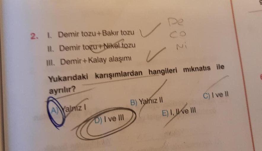 2. I. Demir tozu+Bakır tozu
II. Demir togu+ Nikel tozu
III. Demir+Kalay alaşımı
✓
Yukarıdaki karışımlardan hangileri mıknatıs ile
ayrılır?
AYalmz I
D) I ve III
883
B) Yalnız II
E) I, II ve III
C) I ve II