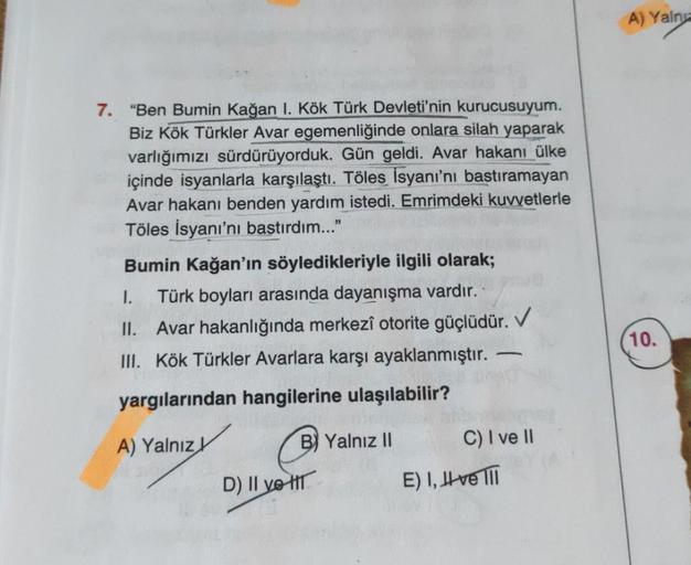 7. "Ben Bumin Kağan 1. Kök Türk Devleti'nin kurucusuyum.
Biz Kök Türkler Avar egemenliğinde onlara silah yaparak
varlığımızı sürdürüyorduk. Gün geldi. Avar hakanı ülke
içinde isyanlarla karşılaştı. Töles İsyanı'nı bastıramayan
Avar hakanı benden yardım ist