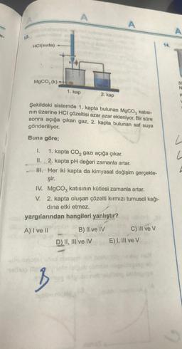 12.
HCl(suda)
nelisi
MgCO3 (k)-
Buna göre;
A
1. kap
B
Saf su
Şekildeki sistemde 1. kapta bulunan MgCO3 katısı-
nın üzerine HCI çözeltisi azar azar ekleniyor. Bir süre
sonra açığa çıkan gaz, 2. kapta bulunan saf suya
gönderiliyor.
2. kap
I.
1. kapta CO₂ gazı açığa çıkar.
II.
2. kapta pH değeri zamanla artar.
III. Her iki kapta da kimyasal değişim gerçekle-
şir.
IV. MgCO3 katısının kütlesi zamanla artar.
V. 2. kapta oluşan çözelti kırmızı turnusol kağı-
dina etki etmez.
yargılarından hangileri yanlıştır?
A) I ve Il
A
D) II, III ve IV
B) II ve IV
C) III ve V
E) I, III ve V
A
N
k
L
L