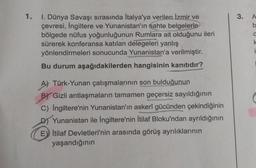 1.
I. Dünya Savaşı sırasında İtalya'ya verilen İzmir ve
çevresi, İngiltere ve Yunanistan'ın sahte belgelerle
bölgede nüfus yoğunluğunun Rumlara ait olduğunu ileri
sürerek konferansa katılan delegeleri yanlış
yönlendirmeleri sonucunda Yunanistan'a verilmiştir.
Bu durum aşağıdakilerden hangisinin kanıtıdır?
A) Türk-Yunan çatışmalarının son bulduğunun
BY Gizli antlaşmaların tamamen geçersiz sayıldığının
C) İngiltere'nin Yunanistan'ın askerî gücünden çekindiğinin
D) Yunanistan ile İngiltere'nin İtilaf Bloku'ndan ayrıldığının
E İtilaf Devletleri'nin arasında görüş ayrılıklarının
yaşandığının
3.
A
b
O
k
i