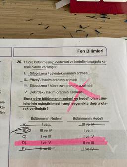 =)
en-
ka-
len
20. Hücre bölünmesinin nedenleri ve hedefleri aşağıda ka-
rışık olarak verilmiştir.
1. _Sitoplazma / çekirdek oranının artması
Yüzey/ hacim oranının artması
III. Sitoplazma / hücre zarı oranının azalması
IV. Çekirdek/ hacim oranının azalması
Buna göre bölünmenin nedeni ve hedefi olan cüm-
lelerinin eşleştirilmesi hangi seçenekte doğru ola-
rak verilmiştir?
D)
E)
Bölünmenin Nedeni
Fen Bilimleri
Ivell
(
III ve IV
I ve III
I ve IV
ttvett
Bölünmenin Hedefi
Il ve IV
I ve II
Il ve IV
Il ve III
velv