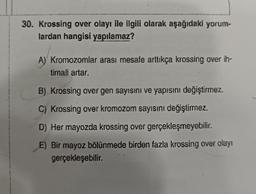 30. Krossing over olayı ile ilgili olarak aşağıdaki yorum-
lardan hangisi yapılamaz?
A) Kromozomlar arası mesafe arttıkça krossing over ih-
timali artar.
B) Krossing over gen sayısını ve yapısını değiştirmez.
C) Krossing over kromozom sayısını değiştirmez.
D) Her mayozda krossing over gerçekleşmeyebilir.
E) Bir mayoz bölünmede birden fazla krossing over olayı
gerçekleşebilir.