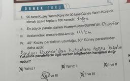 ÖRNEK SORU
1. 90 tane Kuzey Yarım Küre'de 90 tane Güney Yarım Küre'de
olmak üzere toplam 180 tanedir. doğru
II. En büyük paralel dairesi Kuzey Kutup Dairesi'dir. Eluator
III. Aralarındaki mesafe 222 km'dir. 111 km
IV. 40° Kuzey paralelinin uzunluğu, 60° Güney paralelinden
daha azdır.
Boyları Ekuator 'dan kutuplara doğru kısalın
Yukarıda paralellerle ilgili verilen bilgilerden hangileri doğ-
rudur?
X Yalnız I
&
Dve III
Yalnız II
Il ve IV
I ve II
K
k