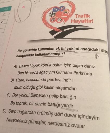 8.
50
29
Trafik
Hayattır!
Bu görselde kullanılan ek fiil çekimi aşağıdaki dize
hangisinde kullanılmamıştır?
A) Başım köpük köpük bulut, içim dışım deniz
Ben bir ceviz ağacıyım Gülhane Parkı'nda
B) Uzan, başucumda perdeyi indir
Mum olduğu gibi kalsın akşamd