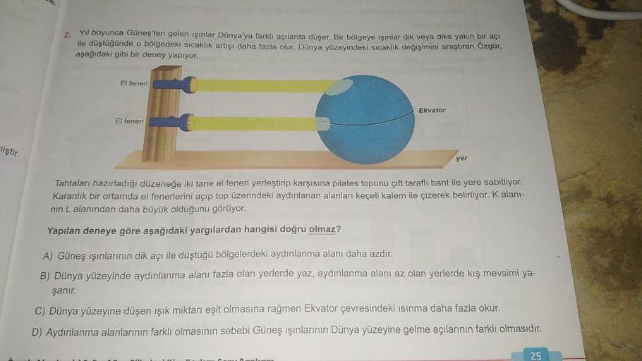 miştir.
2.
Yıl boyunca Güneş'ten gelen ışınlar Dünya'ya farklı açılarda düşer. Bir bölgeye ışınlar dik veya dike yakın bir açı
ile düştüğünde o bölgedeki sıcaklık artışı daha fazla olur. Dünya yüzeyindeki sıcaklık değişimini araştıran Özgür,
aşağıdaki gibi