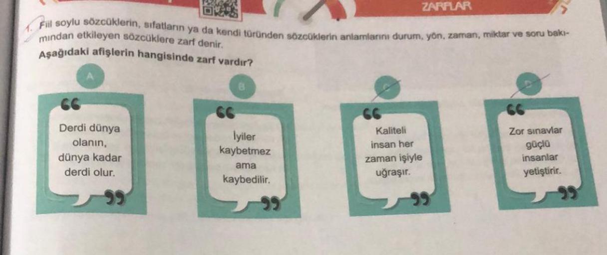 Fill soylu sözcüklerin, sıfatların ya da kendi türünden sözcüklerin anlamlarını durum, yön, zaman, miktar ve soru bakı-
mindan etkileyen sözcüklere zarf denir.
Aşağıdaki afişlerin hangisinde zarf vardır?
66
Derdi dünya
olanın,
dünya kadar
derdi olur.
İyile