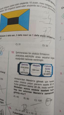 aktadır. Sarı bölgelere isabet eden atışlarda ise 2 puan silinmekte
siyah bölgeye isabet eden atışlarda 10 puan, mavi bölgelere iste
-4
33
Gülsüm 2 defa sarı, 3 defa mavi ve 1 defa siyah bölgeyi vu
r?
9
e hangi
230
ması
ngisi
C) 31
13.
12. Şehirlerarası bir otobüs firmasının
ANKARA-MERSİN arası seyahat bilgilen
aşağıdaki tabloda verilmiştir.
Şehirler
ANKARA
11
MERSİN
B) 80
Mesafe
480 km
Yukarıdaki isl
Ankara'dan Mersin'e gitmek için hareket
hızla gittikten sonra 30 dk. mola vermişt
eden otobüs yolun yarısını saatte 80 km
Moladan sonra otobüs saatteki hızın
kaç km artırırsa Mersin'e zamanında
gitmiş olur?
A) 40
D) 33
C) 100
2
3+4-(8-5)+10:2
Yolculuk
Süresi
5 saat
30 dakika
(D) 120
ça
1.
3.
2.
3.