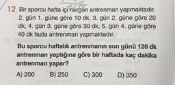 12. Bir sporcu hafta içi hergün antrenman yapmaktadır.
2. gün 1. güne göre 10 dk, 3. gün 2. güne göre 20
dk, 4. gün 3. güne göre 30 dk, 5. gün 4. güne göre
40 dk fazla antrenman yapmaktadır.
Bu sporcu haftalık antrenmanın son günü 120 dk
antrenman yaptığına göre bir haftada kaç dakika
antrenman yapar?
A) 200
B) 250
C) 300
D) 350