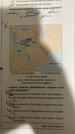 A
8
M
1
77
Temsil Heyeti'ni halk desteğinden yö
M. İtilaf Devletleri arasında ikilik çıkarmak
amaçlarından hangilerine yönelik olduğu söylenebilir?
A) Yalnız I
B) Yalnız
Yalnız III
D) I ve II
Akdeniz
Karadeniz
Lübnan
Flistin
Mısır
Suriye
Ürdün
Kızıldeniz
32
Irak
Fransız Manda Bölgesi
Hazar Denizi
Basra Körfezi
EXII ve III
Hint Okyanusu
Uluslararası Bölge
İngiliz Manda Bölgesi
Birinci Dünya Savaşı Sonrası İngiltere ve
Fransa Manda Himaye Bölgeleri
Haritada verilenler aşağıdakilerden hangisine kanıt
olarak gösterilebilir?
A Arap topraklarında milliyetçilik fikrinin etkili olduğuna
B) Milli Mücadele yıllarında İngiltere ile savaş yapılmadı-
ğına
Gizli antlaşmaların Orta Doğu'da uygulanmaya çalışıl-
dığına
D) Osmanlı Devleti'nin Balkanlardaki sınırlarını koruduğu-
na
Sevr Antlaşması'nın esasları çerçevesinde sınırların
belirlendiğine
Diğer Sayfaya Geçiniz.