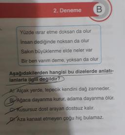 2. Deneme
B
Yüzde ısrar etme doksan da olur
Insan dediğinde noksan da olur
Sakın büyüklenme elde neler var
Bir ben varım deme, yoksan da olur
Aşağıdakilerden hangisi bu dizelerde anlatı-
lanlarla ilgili değildir?
A Alçak yerde, tepecik kendini dağ zanneder.
BAğaca dayanma kurur, adama dayanma ölür.
Kusursuz dost arayan dostsuz kalır.
A Aza kanaat etmeyen çoğu hiç bulamaz.