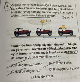 6. Çizgisel momentum büyüklüğü P olan oyuncak ara-
ba, yatay zeminde ilerlerken belli bir yükseklikten
bırakılan oyun hamuru arabaya yapıştıktan sonra
araba x mesafesini t sürede almıştr.
PEM.V
AEB.
9=0
A) P değişmez, t artar.
No C) İkisi de değişmez.
Sistemde tüm enerji kayıpları önemsiz olduğu-
eat na göre, aynı seviyeden kütlesi daha fazla olan
oyun hamuru bırakılsaydı P ve t nasıl değişirdi?
(P, sistemin çizgisel momentumudur.)
e
X
B) P azalır, t artar.
D) P değişmez, t azalır.
18h3
E) İkisi de azalır.