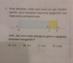 8. Kısa kenarları ortak olan mavi ve sarı dikdört-
genler, uzun kenarları boyunca aşağıdaki sayı
doğrusuna yerleştirilmiştir.
K
A
C) 4,8
L
x 5
AKI, AL'nin 4 katı olduğuna göre x aşağıda-
kilerden hangisidir?
A) 4,4
B) 4,5
D) 4,85
CILIK
ANKA