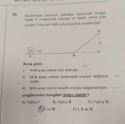 24.
Sürtünmesi önemsiz şekildeki düzlemde durgun
halde K noktasında bulunan m kütleli cisme yola
paralel F kuvveti KMN yolu boyunca uygulanıyor.
K
M
I ve Ill
Buna göre;
1. K-M arası cismin hızı artmıştır.
II.
M-N arası cismin potansiyel enerjisi değişme-
miştir.
III. M-N arası cismin kinetik enerjisi değişmemiştir.
yargılarından hangileri doğru olabilir?
A) Yalnız I
B) Yalnız II
N
C) Yalnız III
E) I, II ve Ill