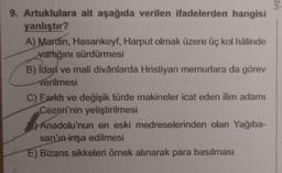 9. Artuklulara ait aşağıda verilen ifadelerden hangisi
yanlıştır?
A) Mardin, Hasankeyf, Harput olmak üzere üç kol hâlinde
varlığını sürdürmesi
B) Idari ve mali divânlarda Hristiyan memurlara da görev
verilmesi
C) Farkh ve değişik türde makineler icat eden ilim adamı
Cezeri'nin yetiştirilmesi
Anadolu'nun en eski medreselerinden olan Yağıba-
san'ın inşa edilmesi
E) Bizans sikkeleri örnek alınarak para basılması
ME