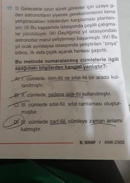 17. () Gelecekte uzun süreli görevler için uzaya gi-
den astronotların yiyecek gereksinimlerini kendi
yetiştirecekleri bitkilerden karşılaması planlanı-
yor. (II) Bu kapsamda istasyonda çeşitli çalışma-
lar yürütülüyor. (III) Geçtiğimiz yıl istasyondaki
astronotlar marul yetiştirmeyi başarmıştı. (IV) Bu
yıl ocak ayındaysa istasyonda yetiştirilen "zinya"
bitkisi, ilk defa çiçek açarak herkesi şaşırttı.
Bu metinde numaralanmış cümlelerle ilgili
aşağıdaki bilgilerden hangisi yanlıştır?
AT. cümlede, isim-fiil ve sıfat-fiil bir arada kul-
lanılmıştır.
B1. cümlede, sadece isim-fiil kullanılmıştır.
C) III. cümlede sifat-fiil, sifat tamlaması oluştur-
muştur.
Co
IV. cümlede zarf-fiil, cümleye zaman anlamı
katmıştır.
8. SINIF / ANK-2302