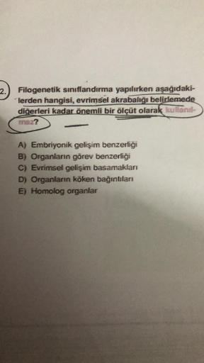 2.
Filogenetik sınıflandırma yapılırken aşağıdaki-
lerden hangisi, evrimsel akrabalığı belirlemede
diğerleri kadar önemli bir ölçüt olarak kullanıl-
maz?
A) Embriyonik gelişim benzerliği
B) Organların görev benzerliği
C) Evrimsel gelişim basamakları
D) Org