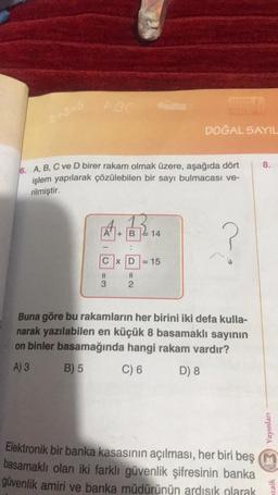 POC
6. A, B, C ve D birer rakam olmak üzere, aşağıda dört
işlem yapılarak çözülebilen bir sayı bulmacası ve-
rilmiştir.
?
A.132.₁4
A+B
1
..
CxD
=3
Cas
=2
2
DOĞAL SAYIL
15
Buna göre bu rakamların her birini iki defa kulla-
narak yazılabilen en küçük 8 basamaklı sayının
on binler basamağında hangi rakam vardır?
A) 3
B) 5
C) 6
D) 8
Elektronik bir banka kasasının açılması, her biri beş
basamaklı olan iki farklı güvenlik şifresinin banka
güvenlik amiri ve banka müdürünün ardışık olarak
8.
Yayınları
zaik