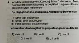 3. Anadolu Selçuklu Devleti, Kösedağ Savaşı'ndan sonra, Ana-
dolu'daki otoritesini kaybetmiş ve beyliklerin bağımsızlıklarını
id ilan etme süreci hızlanmıştır.
Bu bilgi göz önüne alındığında Anadolu coğrafyasında;
1. Etnik yapı değişmiştir
II. Siyasi birlik bozulmuştur
III. Fetih politikası devam etmiştir
çıkarımlarından hangilerinin gerçekleştiği savunulabilir?
B) I ve II
A) Yalnız II
D) II ve III
C) I ve III
E) I, II ve III