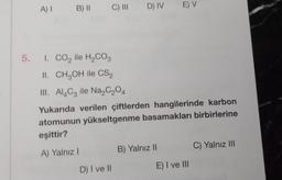 A) I
B) II
C) III D) IV E) V
5. I. CO₂ ile H₂CO3
II. CH3OH ile CS2
III. Al4C3 ile Na₂C₂O4
Yukarıda verilen çiftlerden hangilerinde karbon
atomunun yükseltgenme basamakları birbirlerine
eşittir?
A) Yalnız I
D) I ve II
B) Yalnız II
E) I ve III
C) Yalnız III