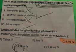 Farklı ekosistemlerde yaşayan aynı türe ait popülasyonların
sağlıklı bireylerinde,
1. beslenme şekli,
II. DNA'nın nükleotit dizilimi,
III. kromozom sayısı,
X
IV. hücre sayısı
özelliklerinden hangileri farklılık gösterebilir?
(Partenogenezle çoğalan canlılar dikkate alınmayacaktır.)
A) Yalnız IV
B) I ve III
D) T, ve IV
E) II, III ve IV
C) II ve IV