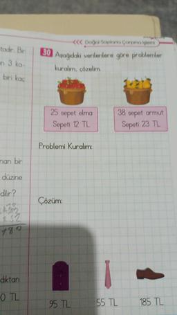 tadır. Bir
in 3 ka-
biri kaç
nan bir
düzine
dilir?
189
diktan
O TL
<<< Doğal Sayılarla Çarpma işlemi
30 Aşağıdaki verilenlere göre problemler
kuralım, çözelim.
25 sepet elma
Sepeti 12 TL
Problemi Kuralım:
Çözüm:
38 sepet armut
Sepeti 23 TL
95 TL 55 TL
185 TL