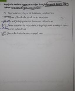 Aşağıda verilen uygulamalardan hangisi organik tarım yap
lirken-uygulanan yöntemlerdendir?
A) Toprakta her yıl aynı tür bitkilerin yetiştirilmesi
B) Yapay gübre kullanılarak tarım yapılması
Genetiği değiştirilmiş tohumların kullanılması
D) Tarım zararları ile mücadelede biyolojik mücadele yöntem-
Terinin kullanılması
Azotu bol sularla sulama yapılması
