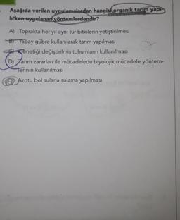 Aşağıda verilen uygulamalardan hangisi organik tarım yap
lirken-uygulanan yöntemlerdendir?
A) Toprakta her yıl aynı tür bitkilerin yetiştirilmesi
B) Yapay gübre kullanılarak tarım yapılması
Genetiği değiştirilmiş tohumların kullanılması
D) Tarım zararları ile mücadelede biyolojik mücadele yöntem-
Terinin kullanılması
Azotu bol sularla sulama yapılması