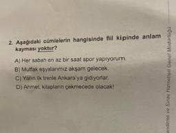 2. Aşağıdaki cümlelerin hangisinde fiil kipinde anlam
kayması yoktur?
A) Her sabah en az bir saat spor yapıyorum.
B) Mutfak eşyalarımız akşam gelecek.
C) Yarın ilk trenle Ankara'ya gidiyorlar.
D) Ahmet, kitapların çekmecede olacak!
endirme ve Sınav Hizmetleri Genel Müdürlüğü