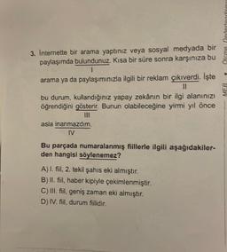 t
3. İnternette bir arama yaptınız veya sosyal medyada bir
paylaşımda bulundunuz. Kısa bir süre sonra karşınıza bu
I
arama ya da paylaşımınızla ilgili bir reklam çıkıverdi. İşte
||
bu durum, kullandığınız yapay zekânın bir ilgi alanınızı
öğrendiğini gösterir. Bunun olabileceğine yirmi yıl önce
asla inanmazdım.
IV
Bu parçada numaralanmış fiillerle ilgili aşağıdakiler-
den hangisi söylenemez?
A) I. fiil, 2. tekil şahıs eki almıştır.
B) II. fiil, haber kipiyle çekimlenmiştir.
C) III. fiil, geniş zaman eki almıştır.
D) IV. fiil, durum fiilidir.
Olcme.