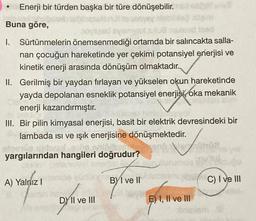 Enerji bir türden başka bir türe dönüşebilir.
Buna göre,
oyileed syemyad jutud
sind faed
I. Sürtünmelerin önemsenmediği ortamda bir salıncakta salla-
nan çocuğun hareketinde yer çekimi potansiyel enerjisi ve
kinetik enerji arasında dönüşüm olmaktadır.
II. Gerilmiş bir yaydan fırlayan ve yükselen okun hareketinde
yayda depolanan esneklik potansiyel enerjisi oka mekanik
enerji kazandırmıştır.
III. Bir pilin kimyasal enerjisi, basit bir elektrik devresindeki bir
lambada ısı ve ışık enerjisine dönüşmektedir.
yargılarından hangileri doğrudur?
A) Yalnız I
DY II ve III
BYI ve II
1002
came the C) I ve III
E) I, II ve III
Shrialem til