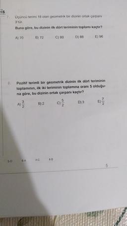 Eis
ynion
7. Üçüncü terimi 18 olan geometrik bir dizinin ortak çarpanı
3'tür.
Buna göre, bu dizinin ilk dört teriminin toplamı kaçtır?
8.
5-D
A) 70
A)
B) 72
6-A
Pozitif terimli bir geometrik dizinin ilk dört teriminin
toplamının, ilk iki teriminin toplamına oranı 5 olduğu-
na göre, bu dizinin ortak çarpanı kaçtır?
B) 2
7-C
C) 80
8-B
D) 88
E) 96
D) 3
7
5