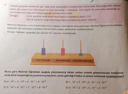 8.
Ondalık gösterimi verilen bir sayı onda birler basamağına yuvarlanırken yüzde birler basamağındaki rakama
bakılır. Bu rakam 5 ve 5'ten büyük ise birler basamağı 1 arttırılarak, 5'ten küçük ise onda birler basamağı ay-
nen bırakılarak onda birler basamağından sonraki kısım silinir.
Örneğin;
12,54 sayısının onda birler basamağına yuvarlanmış biçimi 12,5
105,18 sayısının onda birler basamağına yuvarlanmış biçimi 105,2'dir.
Mehmet Öğretmen sınıfa 9 tane halka ve bu halkaları dizeceği bir tahta getirmiştir. Mehmet Öğretmen bu halkaları
aşağıdaki gibi tahtadaki çubuklara dizerek farklı ondalık gösterimler modellemektedir.
Örneğin halkaları aşağıdaki gibi dizerek 44,1 sayısını modellemiştir.
Onlar Basamağı
Birler Basamağı Onda Birler Basamağı
Buna göre Mehmet Öğretmen aşağıda çözümlenmiş halleri verilen ondalık gösterimlerden hangisinin,
onda birler basamağına yuvarlanmış biçimini, sınıfa getirdiği 9 halka ve tahtayı kullanarak modelleyemez?
B) 1 10¹ +3 100 +4.101 +5-10-²
D) 3 10¹ +2
10° +5 10-1+2-10-²
A) 2 10¹ +3 10° +4 10¹ +3-10-³
C) 5 10¹ +4 10¹ +1 10-2 +9-10-³