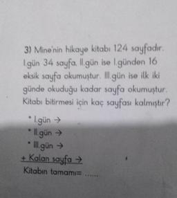 3) Mine'nin hikaye kitabı 124 sayfadır.
l.gün 34 sayfa. ll.gün ise l.günden 16
eksik sayfa okumuştur. Ill.gün ise ilk iki
günde okuduğu kadar sayfa okumuştur.
Kitabı bitirmesi için kaç sayfası kalmıştır?
* I.gün →
ll.gün →
*Ill.gün →
+ Kalan sayfa →
Kitabın tamamı= ....